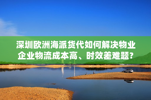 深圳欧洲海派货代如何解决物业企业物流成本高、时效差难题？