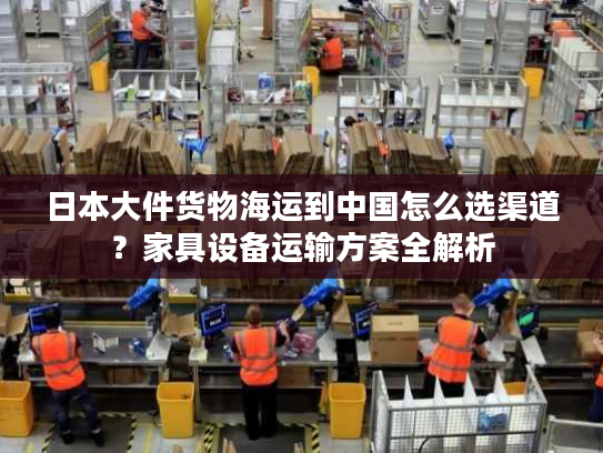 日本大件货物海运到中国怎么选渠道?家具设备运输方案全解析 日本大件货物海运到中国怎么选渠道?家具设备运输方案全解析