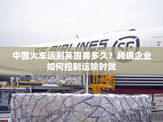 中国火车运到英国要多久?跨境企业如何控制运输时效 中国火车运到英国要多久?跨境企业如何控制运输时效