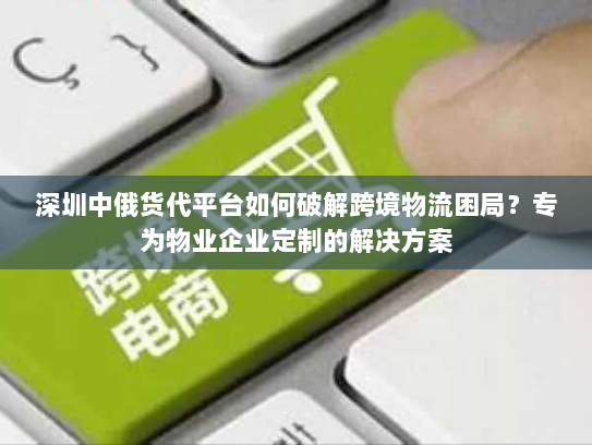 深圳中俄货代平台如何破解跨境物流困局？专为物业企业定制的解决方案