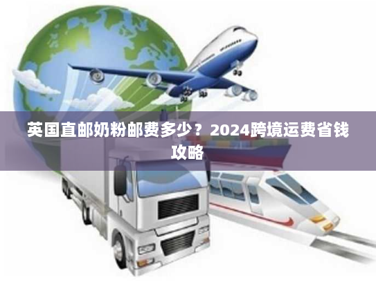 英国直邮奶粉邮费多少?2024跨境运费省钱攻略 英国直邮奶粉邮费多少?2024跨境运费省钱攻略