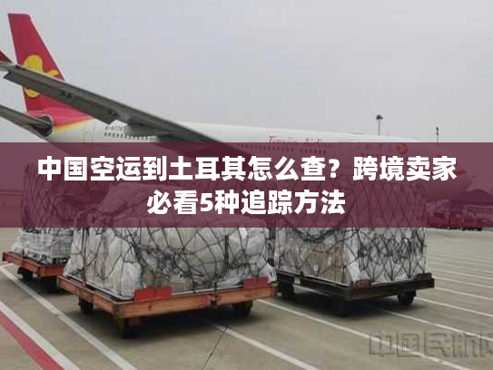 中国空运到土耳其怎么查？跨境卖家必看5种追踪方法