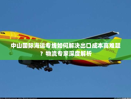 中山国际海运专线如何解决出口成本高难题？物流专家深度解析
