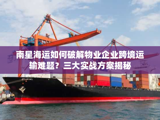 南星海运如何破解物业企业跨境运输难题？三大实战方案揭秘