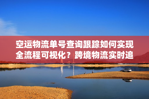 空运物流单号查询跟踪如何实现全流程可视化？跨境物流实时追踪系统解析