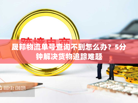 晟邦物流单号查询不到怎么办？5分钟解决货物追踪难题