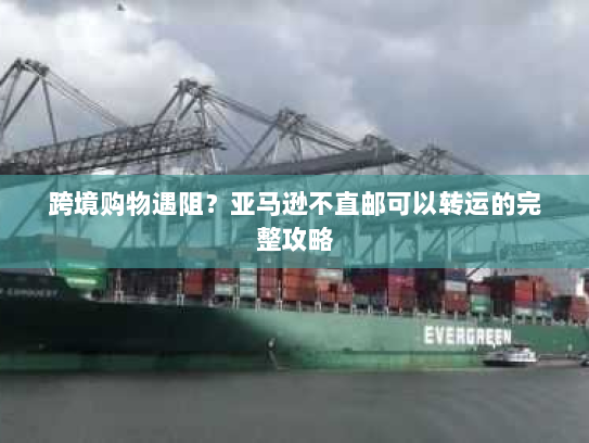 跨境购物遇阻？亚马逊不直邮可以转运的完整攻略
