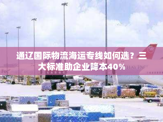通辽国际物流海运专线如何选?三大标准助企业降本40% 通辽国际物流海运专线如何选?三大标准助企业降本40%