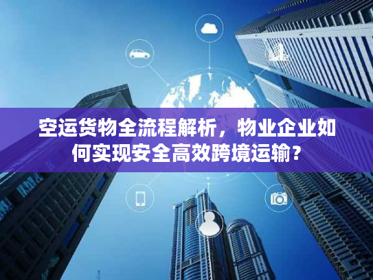 空运货物全流程解析，物业企业如何实现安全高效跨境运输？