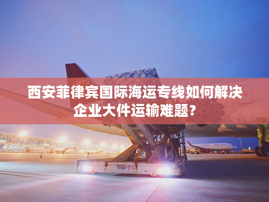 西安菲律宾国际海运专线如何解决企业大件运输难题? 西安菲律宾国际海运专线如何解决企业大件运输难题?