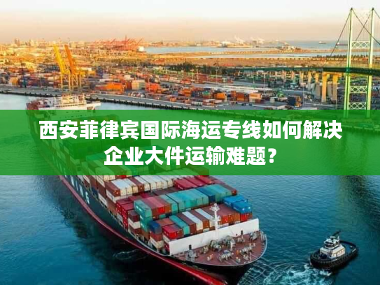 西安菲律宾国际海运专线如何解决企业大件运输难题? 西安菲律宾国际海运专线如何解决企业大件运输难题?