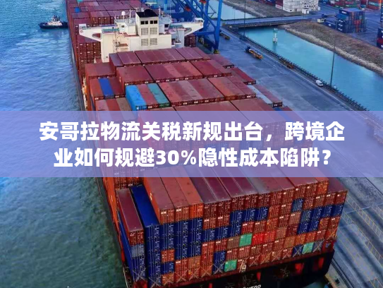 安哥拉物流关税新规出台，跨境企业如何规避30%隐性成本陷阱？