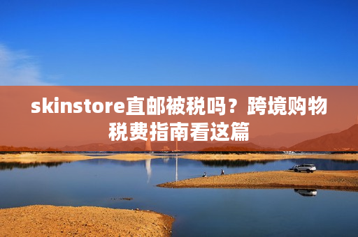 skinstore直邮被税吗？跨境购物税费指南看这篇
