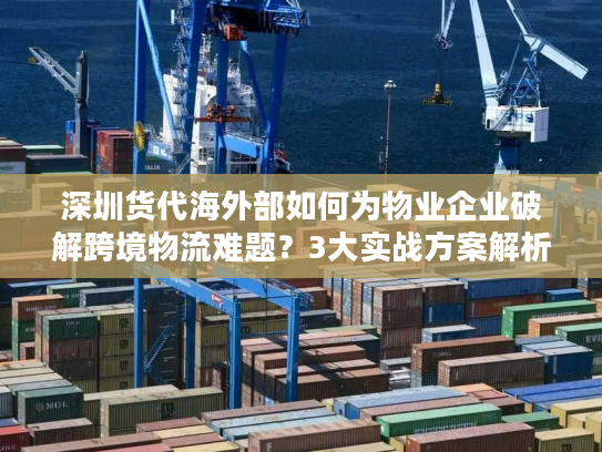深圳货代海外部如何为物业企业破解跨境物流难题？3大实战方案解析