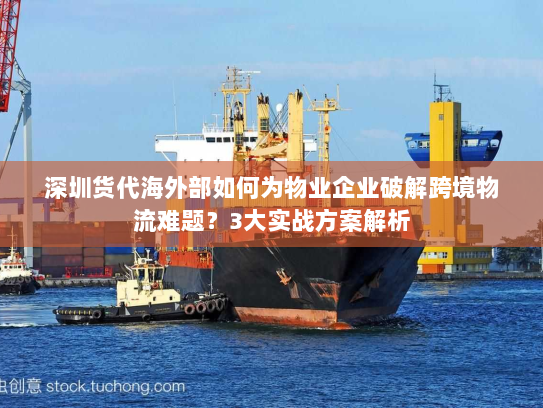 深圳货代海外部如何为物业企业破解跨境物流难题?3大实战方案解析 深圳货代海外部如何为物业企业破解跨境物流难题?3大实战方案解析