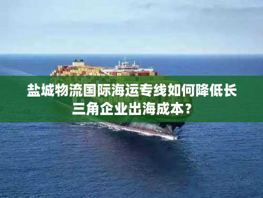 盐城物流国际海运专线如何降低长三角企业出海成本？