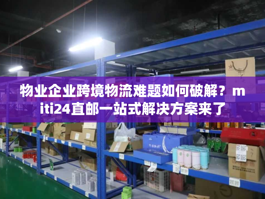 物业企业跨境物流难题如何破解？miti24直邮一站式解决方案来了
