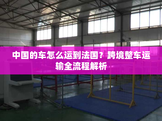 中国的车怎么运到法国？跨境整车运输全流程解析