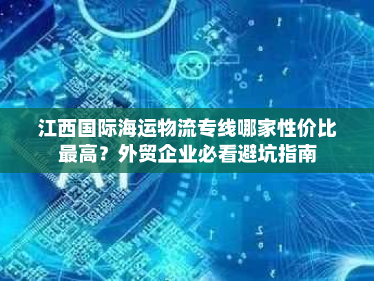 江西国际海运物流专线哪家性价比最高？外贸企业必看避坑指南