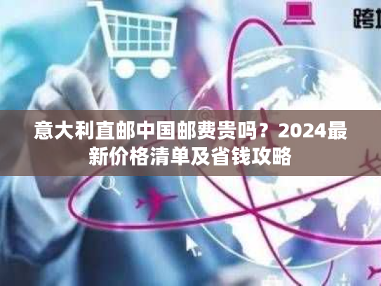 意大利直邮中国邮费贵吗？2024最新价格清单及省钱攻略