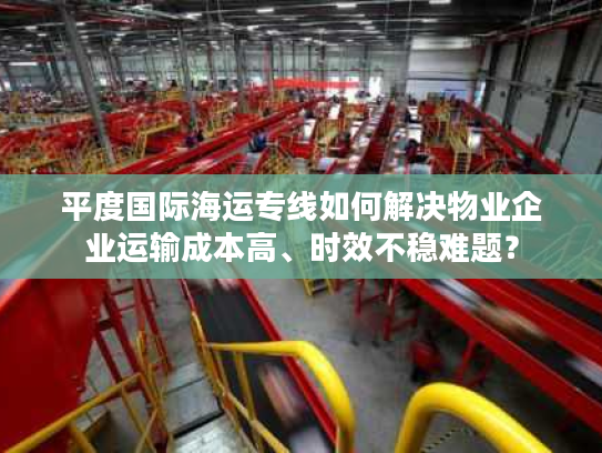 平度国际海运专线如何解决物业企业运输成本高、时效不稳难题？