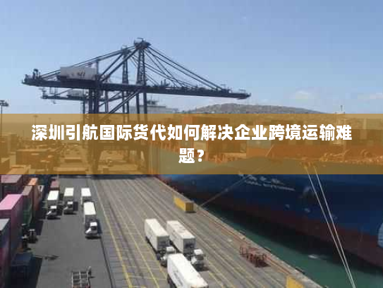 深圳引航国际货代如何解决企业跨境运输难题？