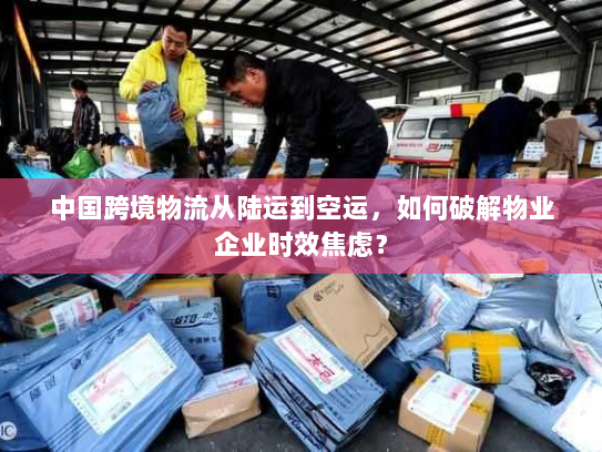 中国跨境物流从陆运到空运，如何破解物业企业时效焦虑？