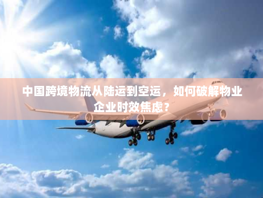 中国跨境物流从陆运到空运，如何破解物业企业时效焦虑？