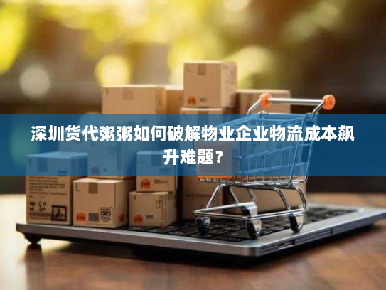 深圳货代粥粥如何破解物业企业物流成本飙升难题？