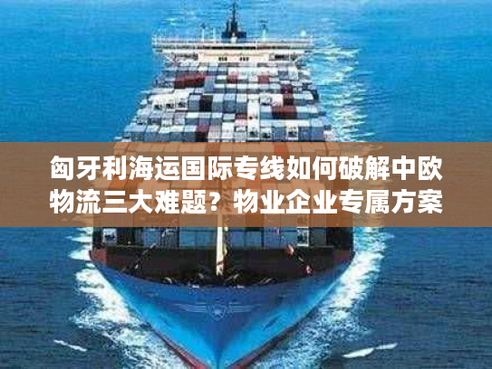 匈牙利海运国际专线如何破解中欧物流三大难题？物业企业专属方案全解析