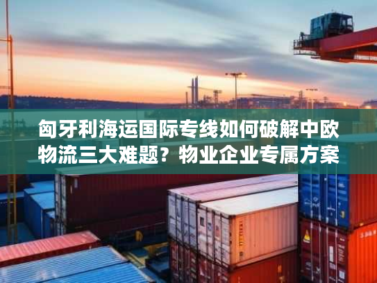 匈牙利海运国际专线如何破解中欧物流三大难题？物业企业专属方案全解析