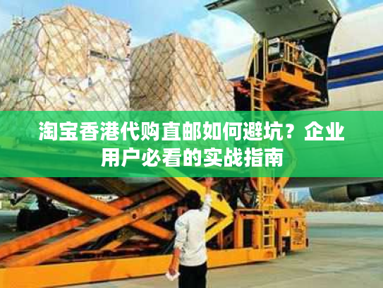 淘宝香港代购直邮如何避坑？企业用户必看的实战指南