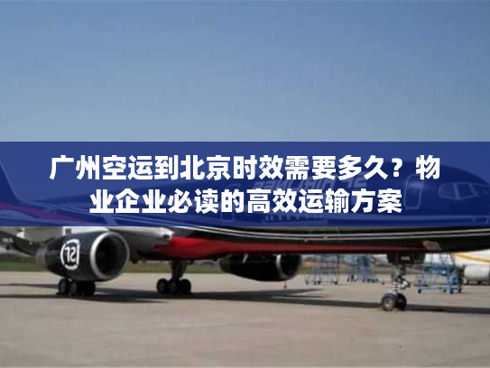 广州空运到北京时效需要多久？物业企业必读的高效运输方案