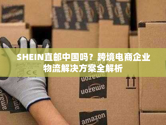 SHEIN直邮中国吗？跨境电商企业物流解决方案全解析