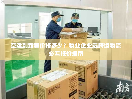 空运到新疆价格多少？物业企业选跨境物流必看报价指南