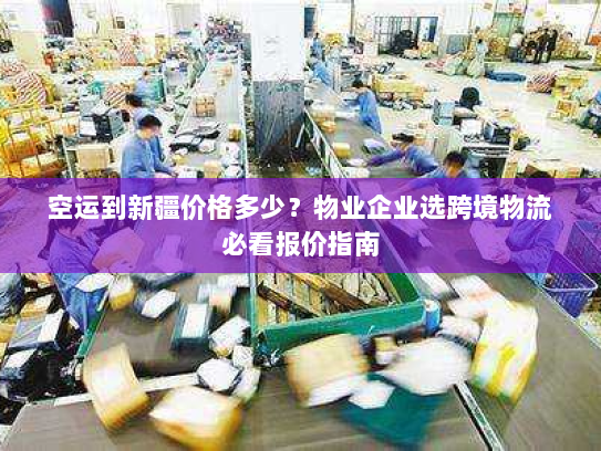 空运到新疆价格多少？物业企业选跨境物流必看报价指南