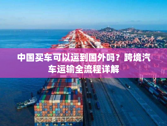 中国买车可以运到国外吗?跨境汽车运输全流程详解 中国买车可以运到国外吗?跨境汽车运输全流程详解