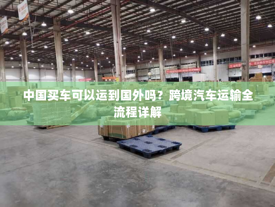 中国买车可以运到国外吗？跨境汽车运输全流程详解