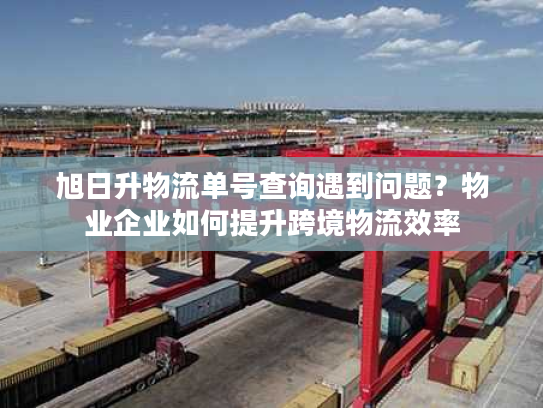 旭日升物流单号查询遇到问题？物业企业如何提升跨境物流效率