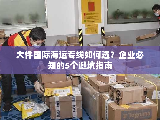 大件国际海运专线如何选？企业必知的5个避坑指南