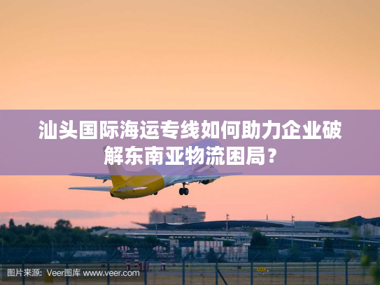 汕头国际海运专线如何助力企业破解东南亚物流困局？