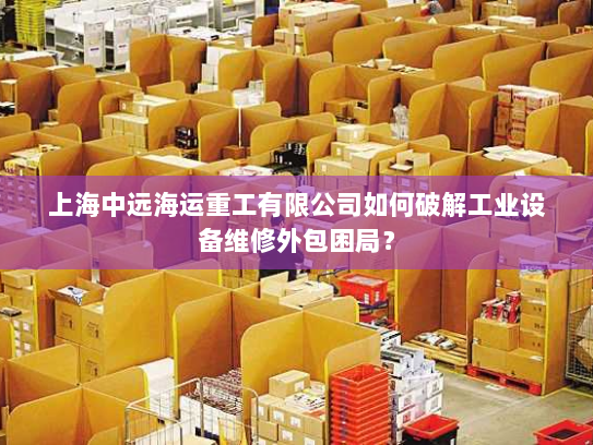上海中远海运重工有限公司如何破解工业设备维修外包困局? 上海中远海运重工有限公司如何破解工业设备维修外包困局?