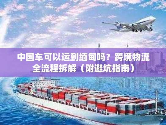 中国车可以运到缅甸吗？跨境物流全流程拆解（附避坑指南）