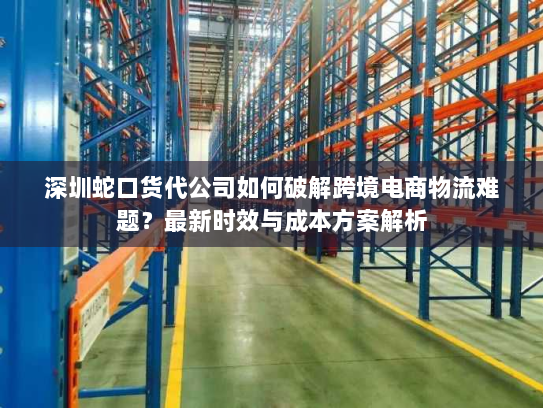 深圳蛇口货代公司如何破解跨境电商物流难题？最新时效与成本方案解析