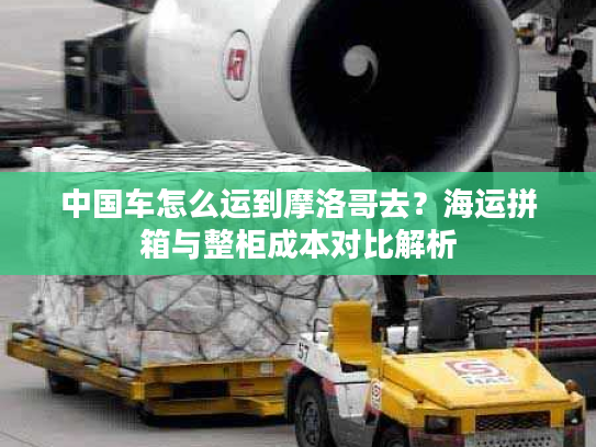 中国车怎么运到摩洛哥去？海运拼箱与整柜成本对比解析