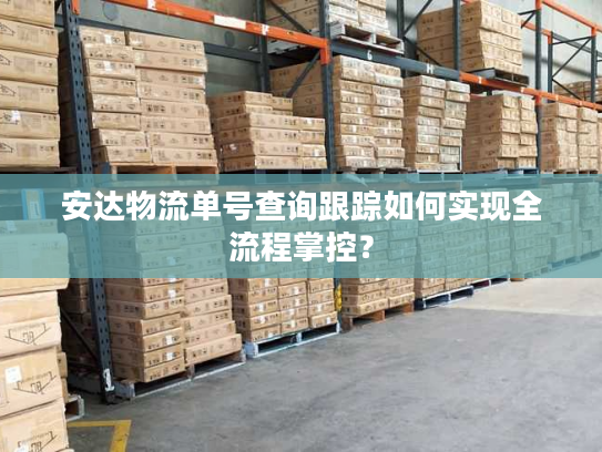 安达物流单号查询跟踪如何实现全流程掌控？
