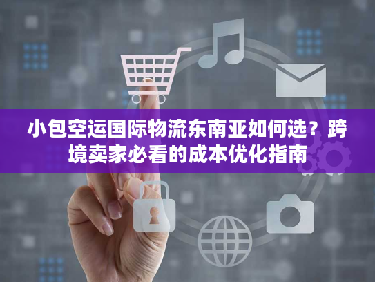 小包空运国际物流东南亚如何选？跨境卖家必看的成本优化指南