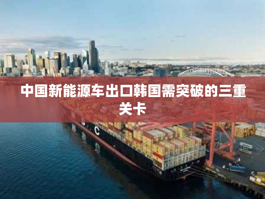 中国新能源车出口韩国需突破的三重关卡