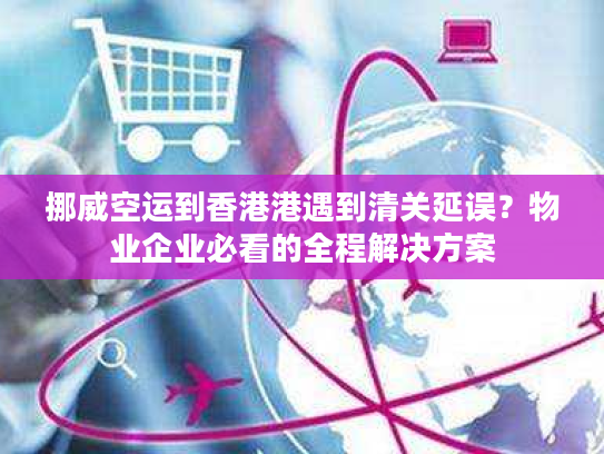 挪威空运到香港港遇到清关延误？物业企业必看的全程解决方案