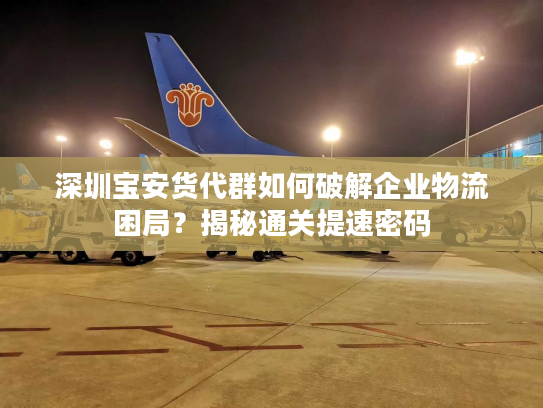 深圳宝安货代群如何破解企业物流困局？揭秘通关提速密码